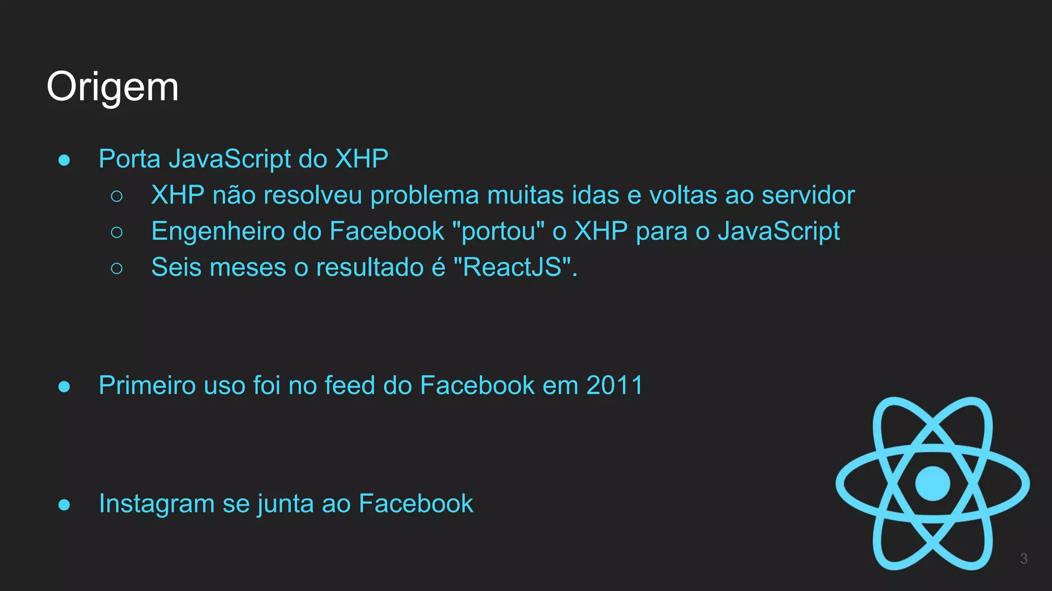 ● Porta JavaScript do XHP
○ XHP não resolveu problema muitas idas e voltas ao servidor
○ Engenheiro do Facebook "portou" o XHP para o JavaScript
○ Seis meses o resultado é "ReactJS".
● Primeiro uso foi no feed do Facebook em 2011
● Instagram se junta ao Facebook
Origem
3
 