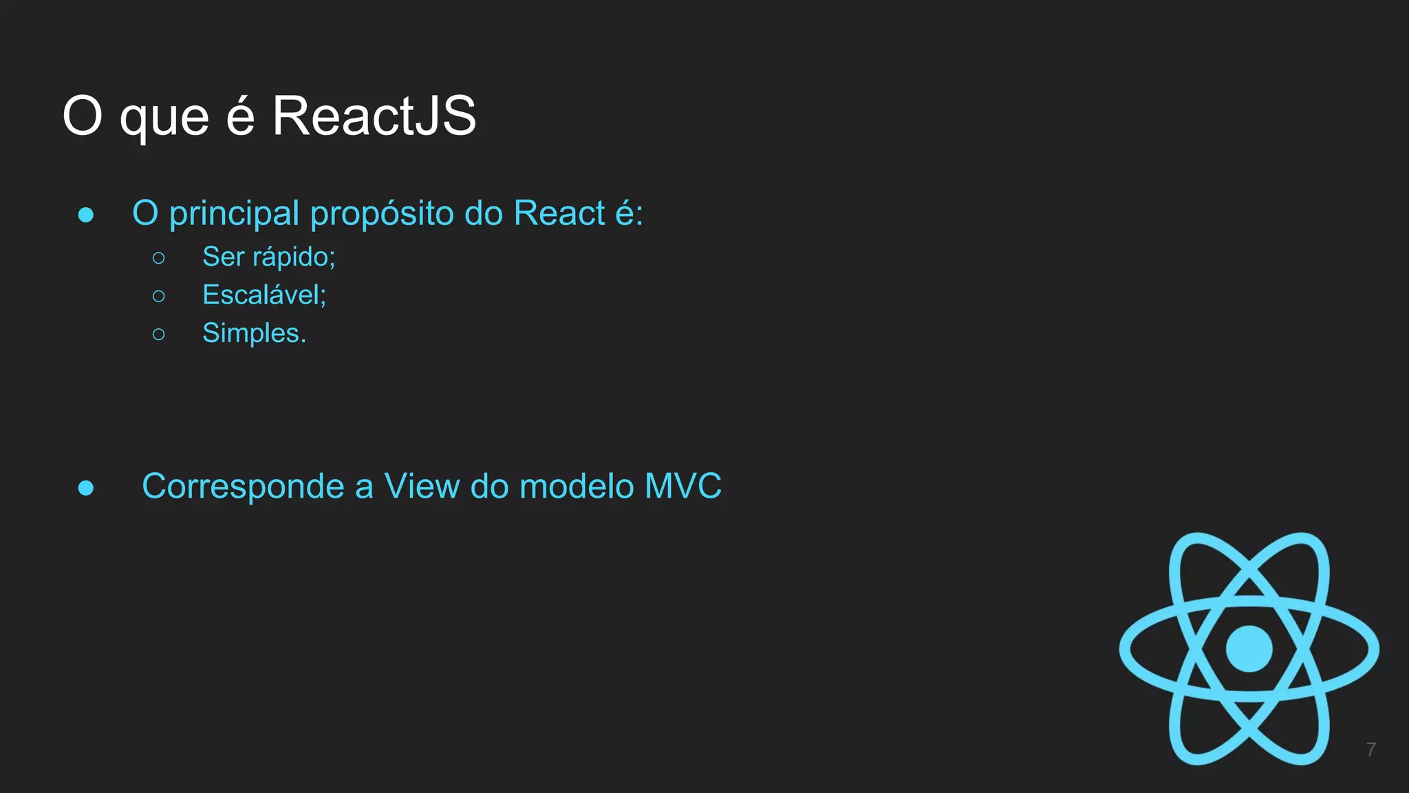● O principal propósito do React é:
○ Ser rápido;
○ Escalável;
○ Simples.
● Corresponde a View do modelo MVC
O que é ReactJS
7
 