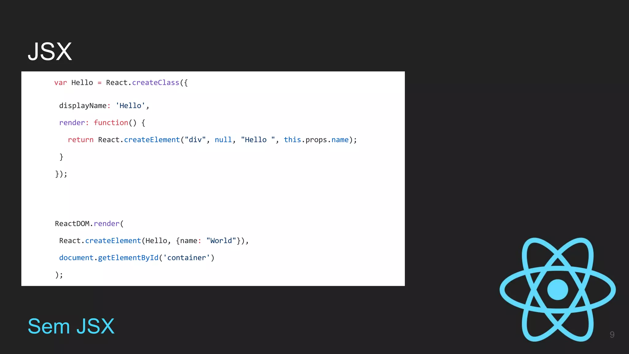 JSX
9Sem JSX
var Hello = React.createClass({
displayName: 'Hello',
render: function() {
return React.createElement("div", null, "Hello ", this.props.name);
}
});
ReactDOM.render(
React.createElement(Hello, {name: "World"}),
document.getElementById('container')
);
 