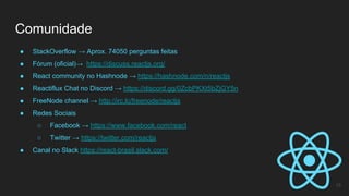 Comunidade
15
● StackOverflow → Aprox. 74050 perguntas feitas
● Fórum (oficial)→ https://discuss.reactjs.org/
● React community no Hashnode → https://hashnode.com/n/reactjs
● Reactiflux Chat no Discord → https://discord.gg/0ZcbPKXt5bZjGY5n
● FreeNode channel → http://irc.lc/freenode/reactjs
● Redes Sociais
○ Facebook → https://www.facebook.com/react
○ Twitter → https://twitter.com/reactjs
● Canal no Slack https://react-brasil.slack.com/
 