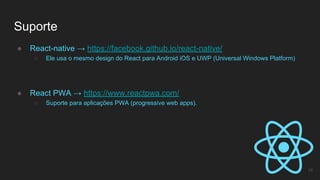 Suporte
16
● React-native → https://facebook.github.io/react-native/
○ Ele usa o mesmo design do React para Android iOS e UWP (Universal Windows Platform)
● React PWA → https://www.reactpwa.com/
○ Suporte para aplicações PWA (progressive web apps).
 
