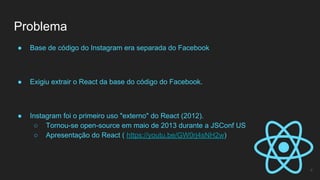 ● Base de código do Instagram era separada do Facebook
● Exigiu extrair o React da base do código do Facebook.
● Instagram foi o primeiro uso "externo" do React (2012).
○ Tornou-se open-source em maio de 2013 durante a JSConf US
○ Apresentação do React ( https://youtu.be/GW0rj4sNH2w)
Problema
4
 