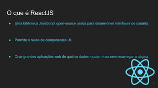 ● Uma biblioteca JavaScript open-source usada para desenvolver interfaces de usuário.
● Permite o reuso de componentes UI.
● Criar grandes aplicações web do qual os dados mudam mas sem recarregar a página.
O que é ReactJS
6
 