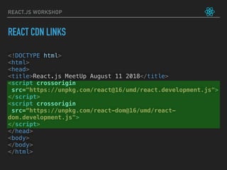 REACT.JS WORKSHOP
<!DOCTYPE html>
<html>
<head>
<title>React.js MeetUp August 11 2018</title>
<script crossorigin
src="https://unpkg.com/react@16/umd/react.development.js">
</script>
<script crossorigin
src=“https://unpkg.com/react-dom@16/umd/react-
dom.development.js">
</script>
</head>
<body>
</body>
</html>
REACT CDN LINKS
 