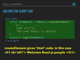 REACT.JS WORKSHOP
<script>
const element1 = React.createElement(
       'h1',
        {id:'elt1'},
        'Welcome React.js people'
    )
console.log(element1)
</script>
ADD INTO THE SCRIPT TAG!
createElement gives ‘html’ code. In this case  
<h1 id=‘elt1’> Welcome React.js people </h1>
 