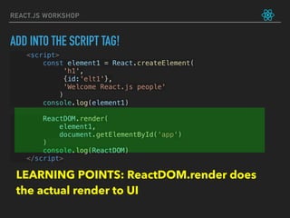 REACT.JS WORKSHOP
<script>
const element1 = React.createElement(
             'h1',
             {id:'elt1'},
             'Welcome React.js people'
            )
console.log(element1)
ReactDOM.render(
     element1,
     document.getElementById('app')
)
console.log(ReactDOM)
</script>
ADD INTO THE SCRIPT TAG!
LEARNING POINTS: ReactDOM.render does
the actual render to UI
 