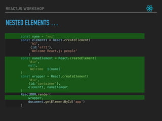 REACT.JS WORKSHOP
const name = 'xyz'
const element1 = React.createElement(
             'h1',
             {id:'elt1'},
             'Welcome React.js people'
            )
const nameElement = React.createElement(
'div',
null,
`Welcome ${name}`
)
const wrapper = React.createElement(
'div',
{id:'container'},
element1, nameElement
)
ReactDOM.render(
     wrapper,
     document.getElementById('app')
)
NESTED ELEMENTS …
 
