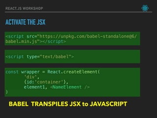 REACT.JS WORKSHOP
<script src="https://unpkg.com/babel-standalone@6/
babel.min.js"></script>
<script type="text/babel">
const wrapper = React.createElement(
'div',
{id:'container'},
element1, <NameElement />
)
BABEL TRANSPILES JSX to JAVASCRIPT
ACTIVATE THE JSX
 