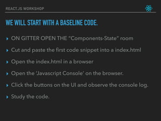 REACT.JS WORKSHOP
▸ ON GITTER OPEN THE “Components-State” room
▸ Cut and paste the ﬁrst code snippet into a index.html
▸ Open the index.html in a browser
▸ Open the ‘Javascript Console’ on the browser.
▸ Click the buttons on the UI and observe the console log.
▸ Study the code.
WE WILL START WITH A BASELINE CODE.
 