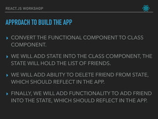 REACT.JS WORKSHOP
▸ CONVERT THE FUNCTIONAL COMPONENT TO CLASS
COMPONENT.
▸ WE WILL ADD STATE INTO THE CLASS COMPONENT, THE
STATE WILL HOLD THE LIST OF FRIENDS.
▸ WE WILL ADD ABILITY TO DELETE FRIEND FROM STATE,
WHICH SHOULD REFLECT IN THE APP.
▸ FINALLY, WE WILL ADD FUNCTIONALITY TO ADD FRIEND
INTO THE STATE, WHICH SHOULD REFLECT IN THE APP.
APPROACH TO BUILD THE APP
 