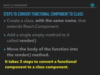 REACT.JS WORKSHOP
▸ Create a class, with the same name, that
extends React.Component.
▸ Add a single empty method to it
called render()
▸ Move the body of the function into
the render() method.
It takes 3 steps to convert a functional
component to a class component.
STEPS TO CONVERT FUNCTIONAL COMPONENT TO CLASS
 