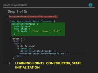 let friends = ['Max', 'Sid', 'Aman']
class App extends React.Component {
constructor(props) {
super(props)
this.state = {
friends : ['Max', ‘Aman', 'Sid']
}
}
render() {
return (
<div>
Hello friends!
<FriendList
list={this.state.friends} />
onRemoveFriend={handleRemoveFriend} />
</div>
)
}
}
REACT.JS WORKSHOP
Step 1 of 3:
LEARNING POINTS: CONSTRUCTOR, STATE
INITIALIZATION
 