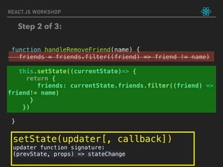 REACT.JS WORKSHOP
function handleRemoveFriend(name) {
friends = friends.filter((friend) => friend != name)
this.setState((currentState)=> {
return {
friends: currentState.friends.filter((friend) =>
friend!= name)
}
})
}
Step 2 of 3:
setState(updater[, callback])
updater function signature:
(prevState, props) => stateChange
 