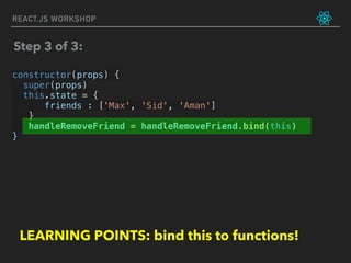 REACT.JS WORKSHOP
constructor(props) {
super(props)
this.state = {
friends : ['Max', 'Sid', 'Aman']
}
handleRemoveFriend = handleRemoveFriend.bind(this)
}
Step 3 of 3:
LEARNING POINTS: bind this to functions!
 
