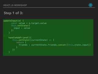 REACT.JS WORKSHOP
updateInput(e) {
const value = e.target.value
this.setState({
input : value
})
}
handleAddFriend(){
this.setState((currentState) => {
return {
friends : currentState.friends.concat([this.state.input])
}
})
}
Step 1 of 3:
 