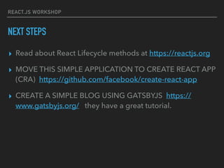 REACT.JS WORKSHOP
NEXT STEPS
▸ Read about React Lifecycle methods at https://reactjs.org
▸ MOVE THIS SIMPLE APPLICATION TO CREATE REACT APP
(CRA) https://github.com/facebook/create-react-app
▸ CREATE A SIMPLE BLOG USING GATSBYJS https://
www.gatsbyjs.org/ they have a great tutorial.
 