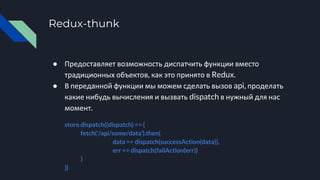 Redux-thunk
● Предоставляет возможность диспатчить функции вместо
традиционных объектов, как это принято в Redux.
● В переданной функции мы можем сделать вызов api, проделать
какие нибудь вычисления и вызвать dispatch в нужный для нас
момент.
store.dispatch((dispatch) => {
fetch(‘/api/some/data’).then(
data => dispatch(successAction(data)),
err => dispatch(failAction(err))
)
})
 