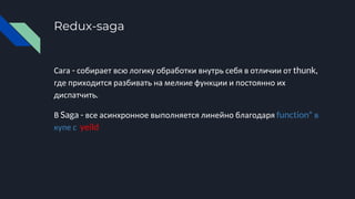 Redux-saga
Сага - собирает всю логику обработки внутрь себя в отличии от thunk,
где приходится разбивать на мелкие функции и постоянно их
диспатчить.
В Saga - все асинхронное выполняется линейно благодаря function* в
купе с yeild
 