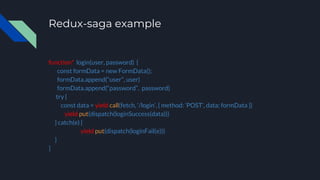 Redux-saga example
function* login(user, password) {
const formData = new FormData();
formData.append(“user”, user)
formData.append(“password”, password)
try {
const data = yield call(fetch, ‘/login’, { method: ‘POST’, data: formData })
yield put(dispatch(loginSuccess(data)))
} catch(e) {
yield put(dispatch(loginFail(e)))
}
}
 