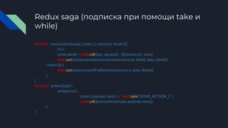 Redux saga (подписка при помощи take и
while)
function* processAction(api, { data }, { resource, thunk }) {
try {
const detail = yield call([api, api.post], `/${resource}`, data)
yield put(actions.someSuccessAction(resource, detail, data, thunk))
} catch (e) {
yield put(actions.someFailAction(resource, e, data, thunk))
}
}
function* action1(api) {
while(true) {
const { payload, meta } = yield take(‘SOME_ACTION_1’, )
yield call(processAction(api, payload, meta))
}
}
 