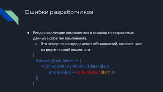 Ошибки разработчиков
● Рендер коллекции компонентов и хардкод передаваемых
данных в событии компонента.
○ Это неверное распределение обязанностей, возложенное
на родительский компонент
{
list.each((item, index) => {
<Component key={item.id} data={item}
onClick={(e) => onItemSelect(item)}/>
})
}
 