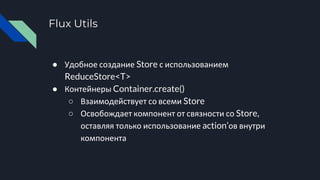 Flux Utils
● Удобное создание Store с использованием
ReduceStore<T>
● Контейнеры Container.create()
○ Взаимодействует со всеми Store
○ Освобождает компонент от связности со Store,
оставляя только использование action’ов внутри
компонента
 