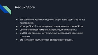 Redux Store
● Все состояния хранятся в едином сторе. Всего один стор на все
приложение.
● store.getState() - так получаем содержимое состояния Store
● Состояние нельзя изменять на прямую, минуя экшены.
● У Store как правило, нет публичных методов для изменения
состояния.
● Это чистая функция, которая обрабатывает экшены
 