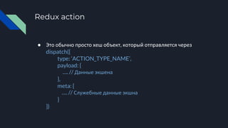 Redux action
● Это обычно просто хеш объект, который отправляется через
dispatch({
type: ‘ACTION_TYPE_NAME’,
payload: {
…. // Данные экшена
},
meta: {
…. // Служебные данные экшна
}
})
 