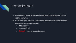 Чистая функция
● Они зависят только от своих параметров. И возвращают только
свой результат.
● Не используют никакие глобальные переменные и не изменяют
состояние вне тела функции.
○ Math.sin(x)
○ parseInt(x, y)
○ $.ajax() - уже не чистая функция
 