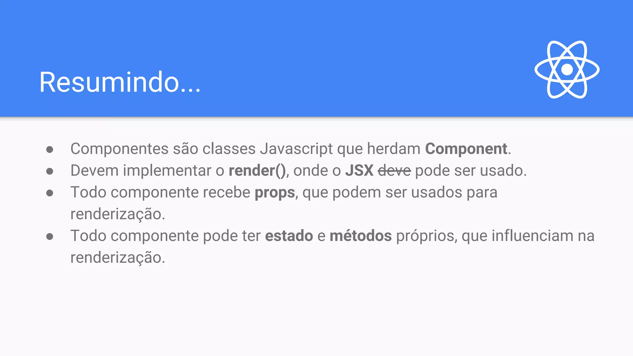 Resumindo... ● Componentes são classes Javascript que herdam Component. ● Devem implementar o render(), onde o JSX deve pode ser usado. ● Todo componente recebe props, que podem ser usados para renderização. ● Todo componente pode ter estado e métodos próprios, que influenciam na renderização. 