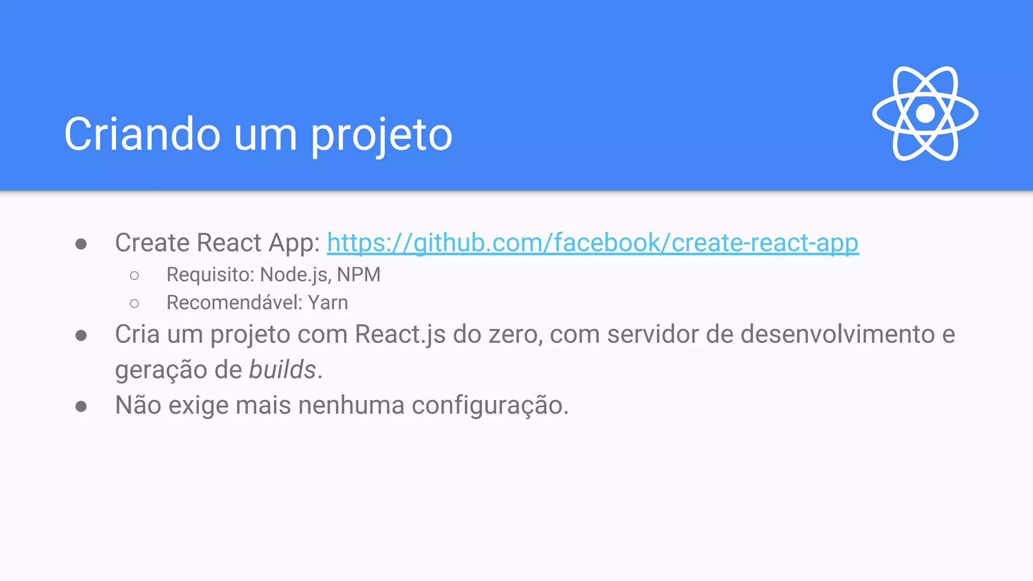 Criando um projeto ● Create React App: https://github.com/facebook/create-react-app ○ Requisito: Node.js, NPM ○ Recomendável: Yarn ● Cria um projeto com React.js do zero, com servidor de desenvolvimento e geração de builds. ● Não exige mais nenhuma configuração. 