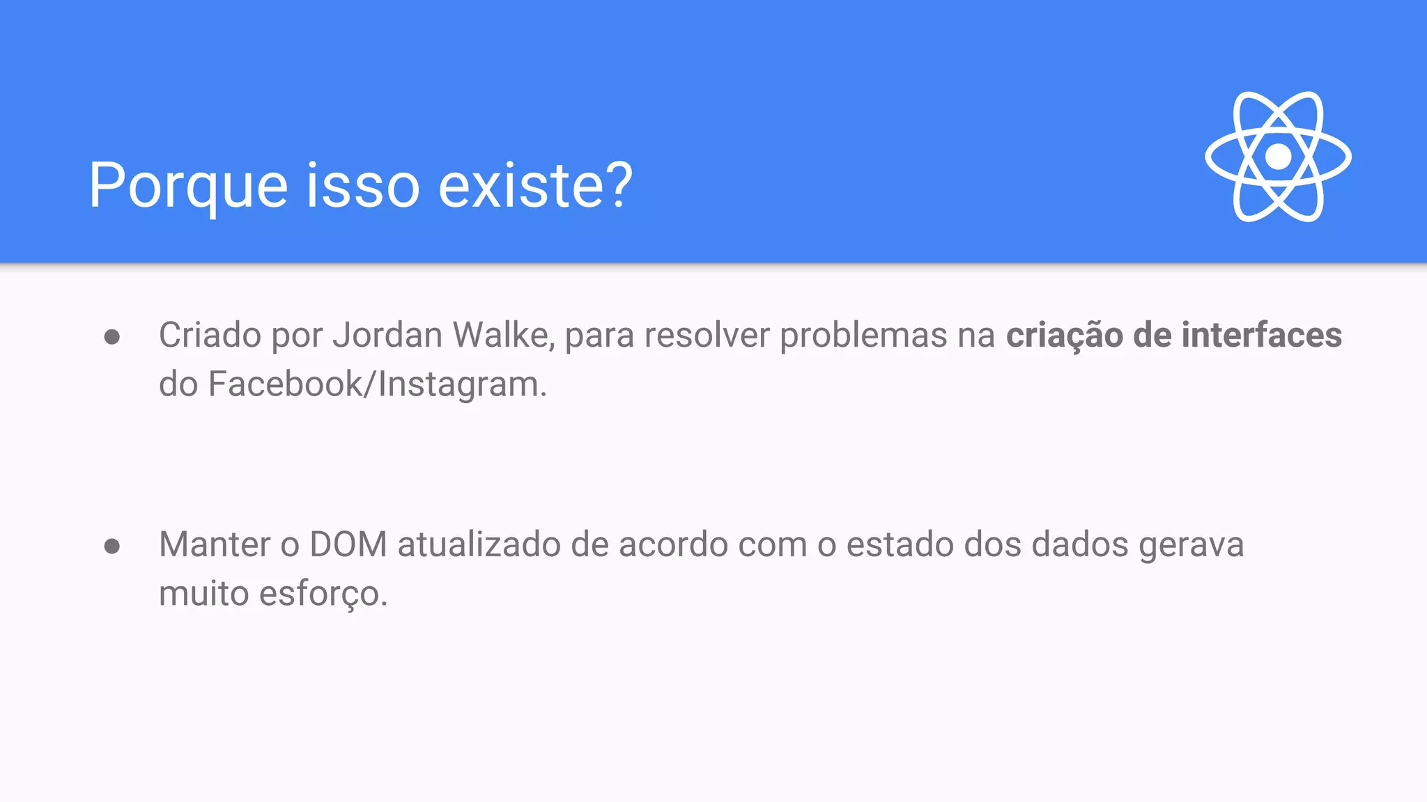Porque isso existe? ● Criado por Jordan Walke, para resolver problemas na criação de interfaces do Facebook/Instagram. ● Manter o DOM atualizado de acordo com o estado dos dados gerava muito esforço. 