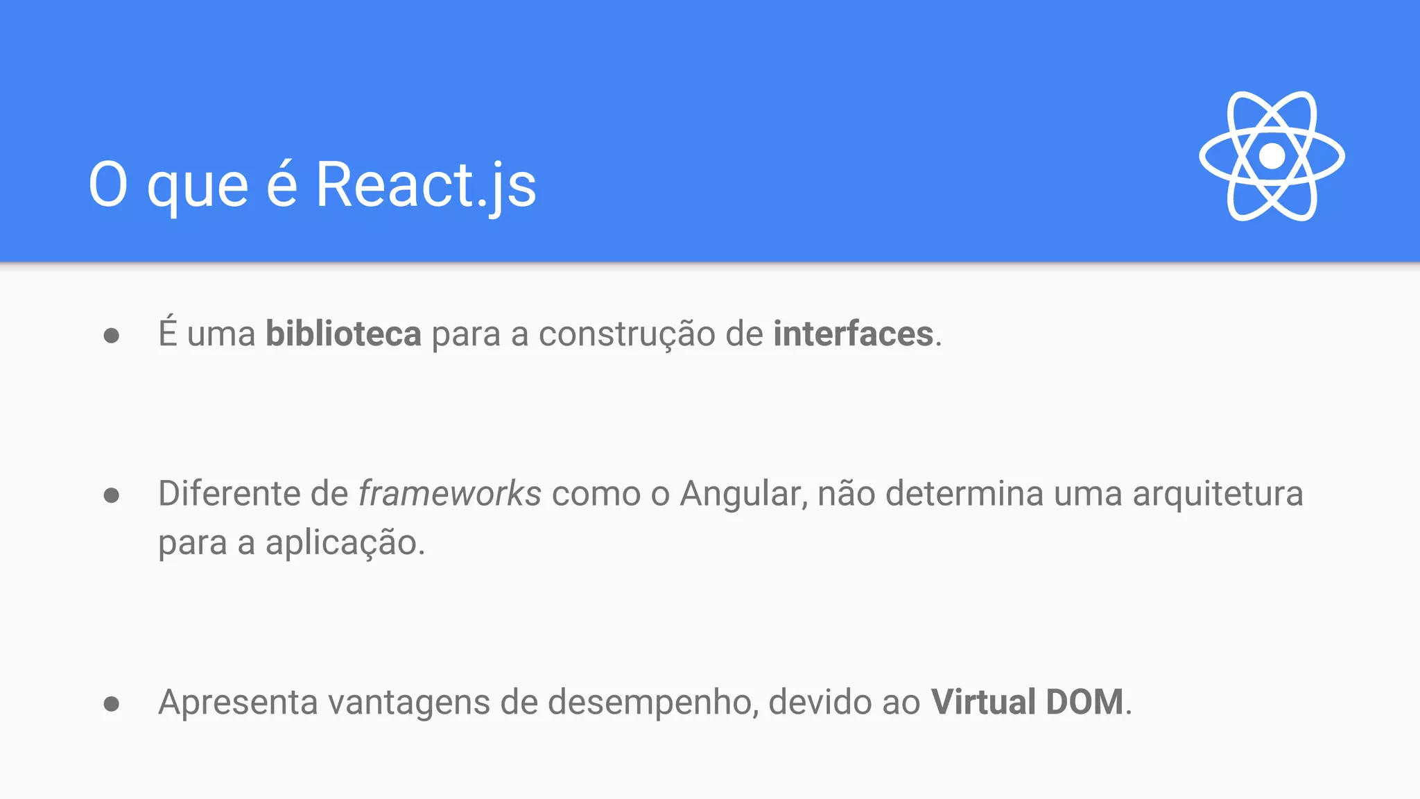 O que é React.js ● É uma biblioteca para a construção de interfaces. ● Diferente de frameworks como o Angular, não determina uma arquitetura para a aplicação. ● Apresenta vantagens de desempenho, devido ao Virtual DOM. 