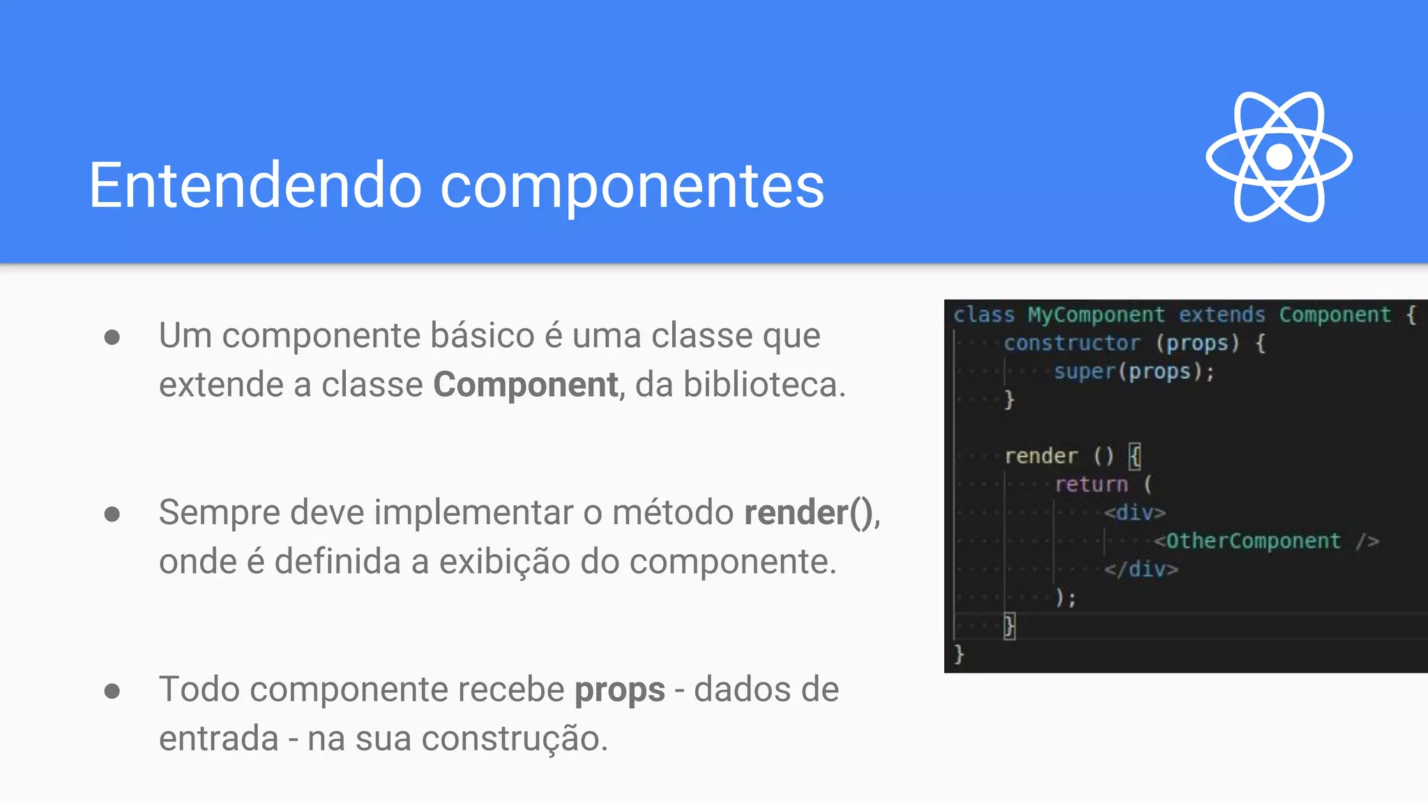 Entendendo componentes ● Um componente básico é uma classe que extende a classe Component, da biblioteca. ● Sempre deve implementar o método render(), onde é definida a exibição do componente. ● Todo componente recebe props - dados de entrada - na sua construção. 