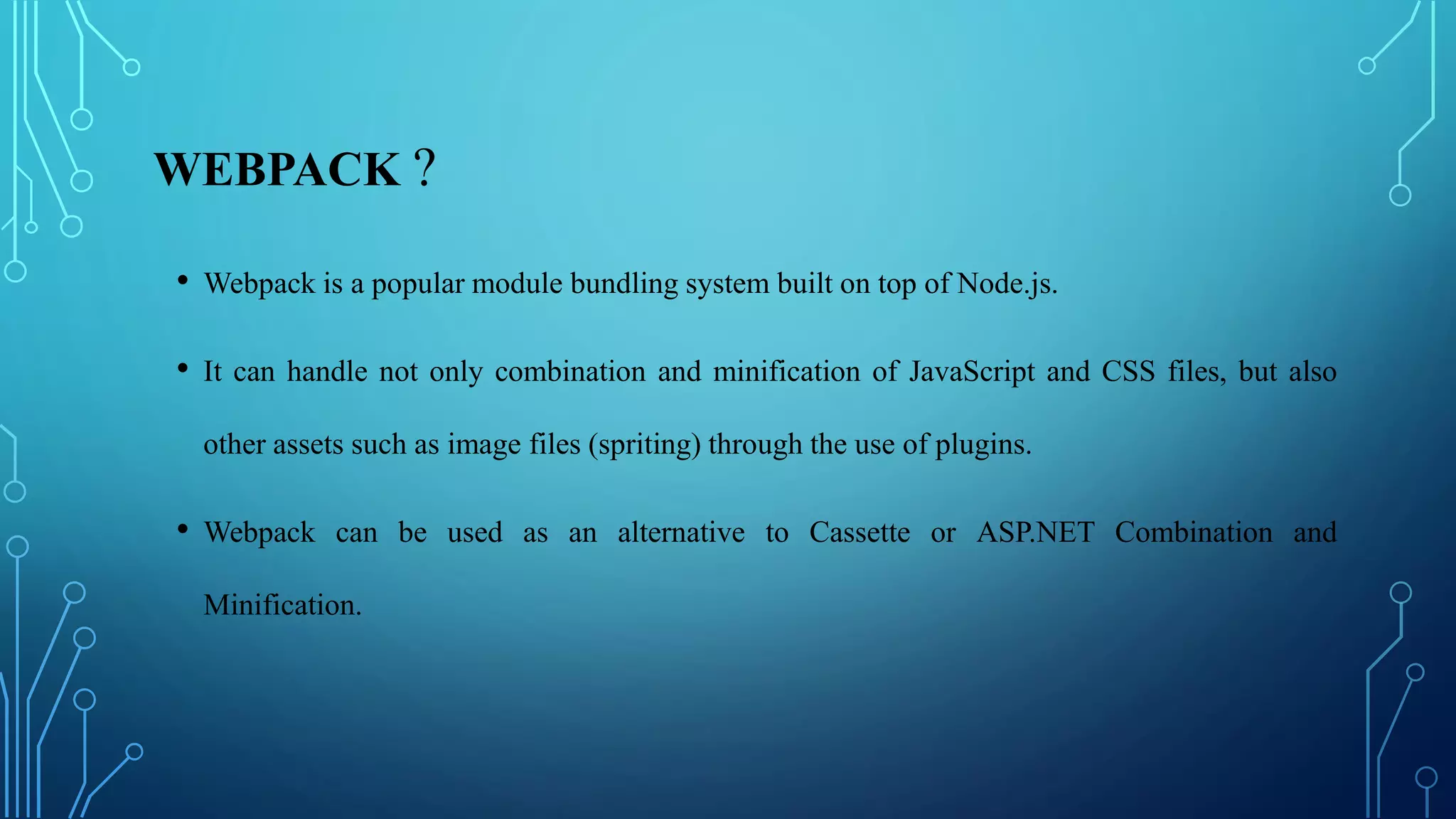 WEBPACK ?
• Webpack is a popular module bundling system built on top of Node.js.
• It can handle not only combination and minification of JavaScript and CSS files, but also
other assets such as image files (spriting) through the use of plugins.
• Webpack can be used as an alternative to Cassette or ASP.NET Combination and
Minification.
 