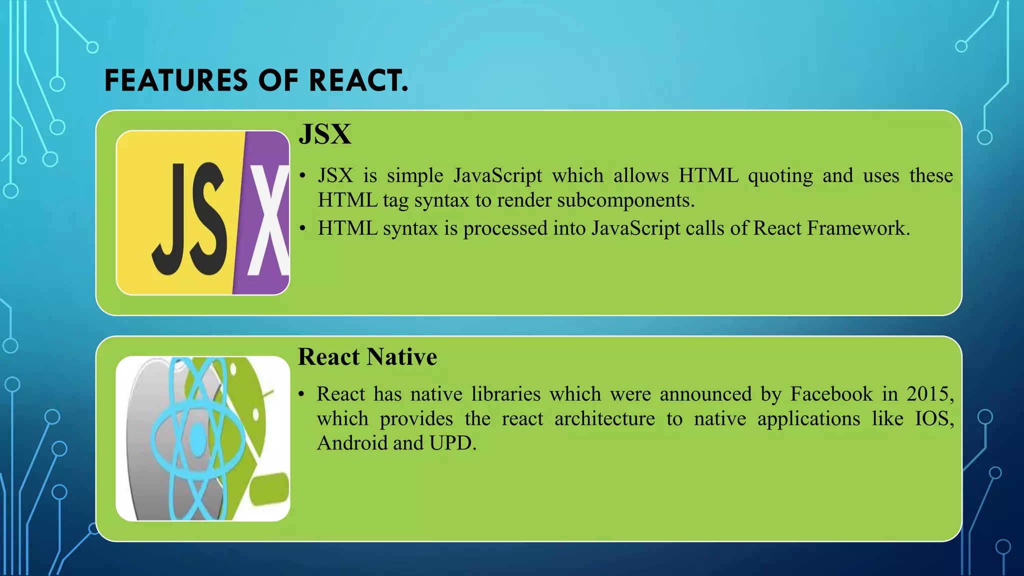 FEATURES OF REACT.
JSX
• JSX is simple JavaScript which allows HTML quoting and uses these
HTML tag syntax to render subcomponents.
• HTML syntax is processed into JavaScript calls of React Framework.
React Native
• React has native libraries which were announced by Facebook in 2015,
which provides the react architecture to native applications like IOS,
Android and UPD.
 