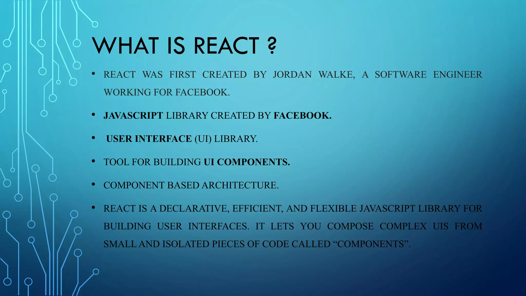 WHAT IS REACT ?
• REACT WAS FIRST CREATED BY JORDAN WALKE, A SOFTWARE ENGINEER
WORKING FOR FACEBOOK.
• JAVASCRIPT LIBRARY CREATED BY FACEBOOK.
• USER INTERFACE (UI) LIBRARY.
• TOOL FOR BUILDING UI COMPONENTS.
• COMPONENT BASED ARCHITECTURE.
• REACT IS A DECLARATIVE, EFFICIENT, AND FLEXIBLE JAVASCRIPT LIBRARY FOR
BUILDING USER INTERFACES. IT LETS YOU COMPOSE COMPLEX UIS FROM
SMALL AND ISOLATED PIECES OF CODE CALLED “COMPONENTS”.
 