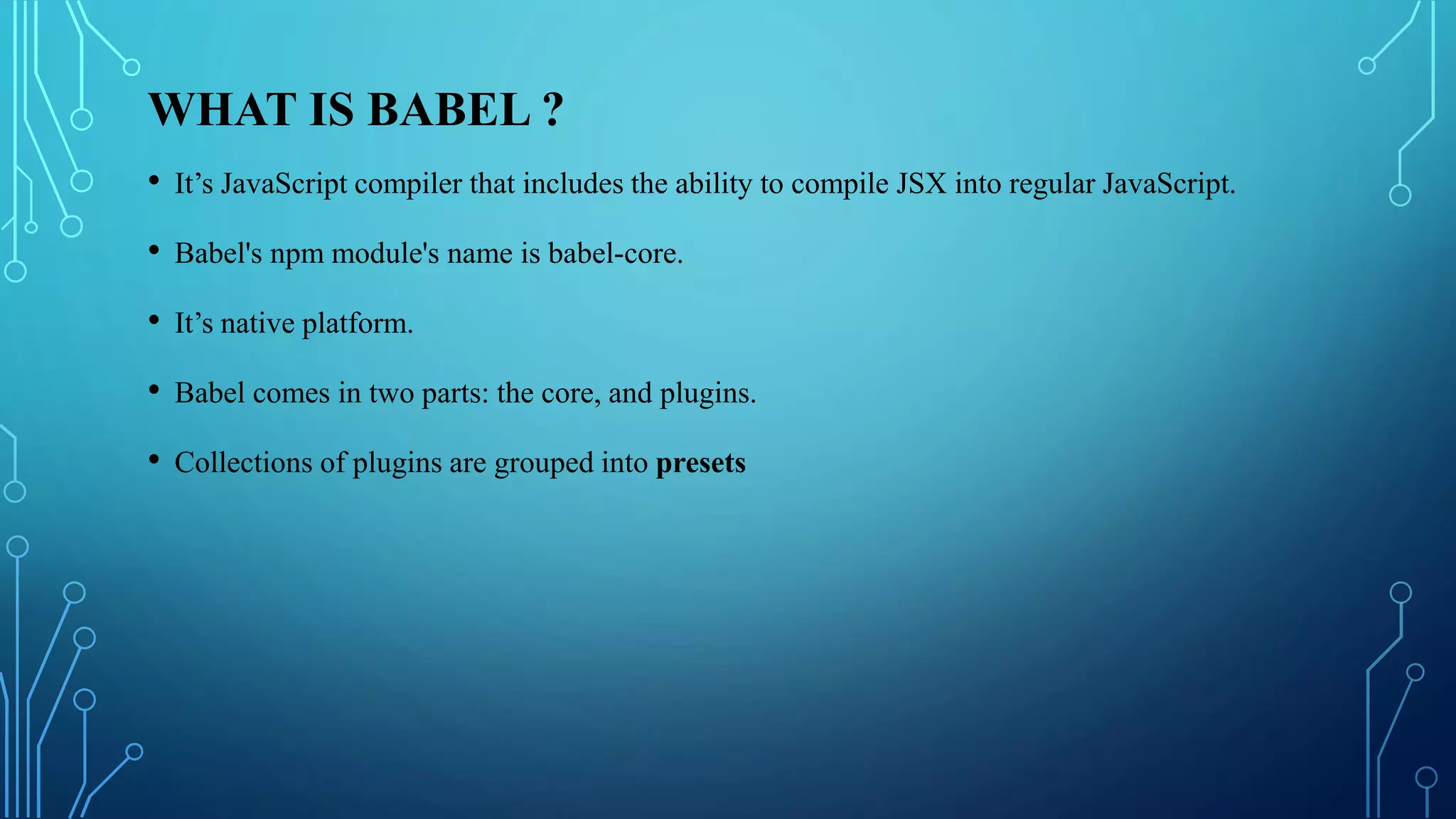 WHAT IS BABEL ?
• It’s JavaScript compiler that includes the ability to compile JSX into regular JavaScript.
• Babel's npm module's name is babel-core.
• It’s native platform.
• Babel comes in two parts: the core, and plugins.
• Collections of plugins are grouped into presets
 