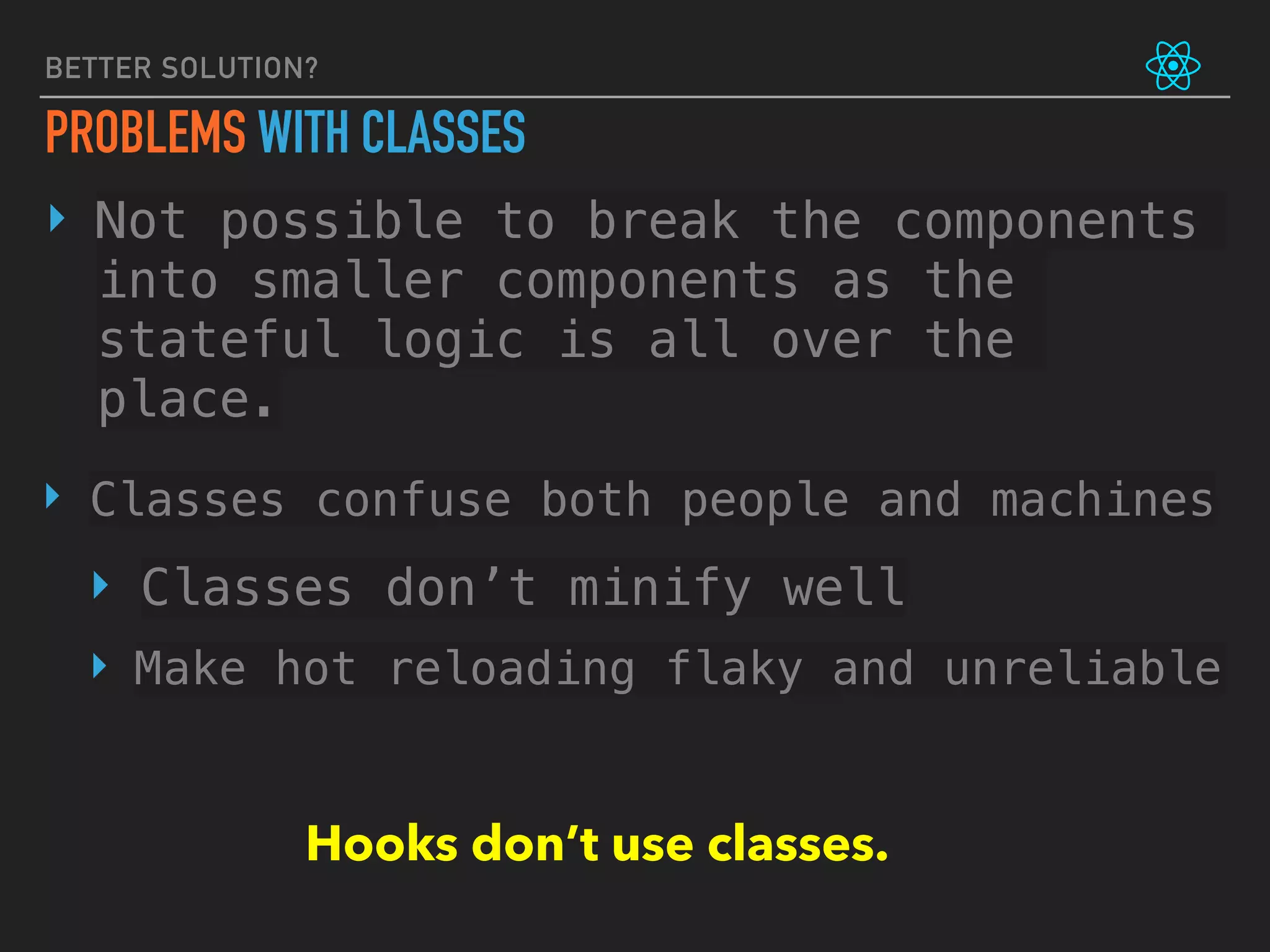 BETTER SOLUTION?
PROBLEMS WITH CLASSES
‣ Not possible to break the components
into smaller components as the
stateful logic is all over the
place.
‣ Classes confuse both people and machines
‣ Classes don’t minify well
‣ Make hot reloading flaky and unreliable
Hooks don’t use classes.
 