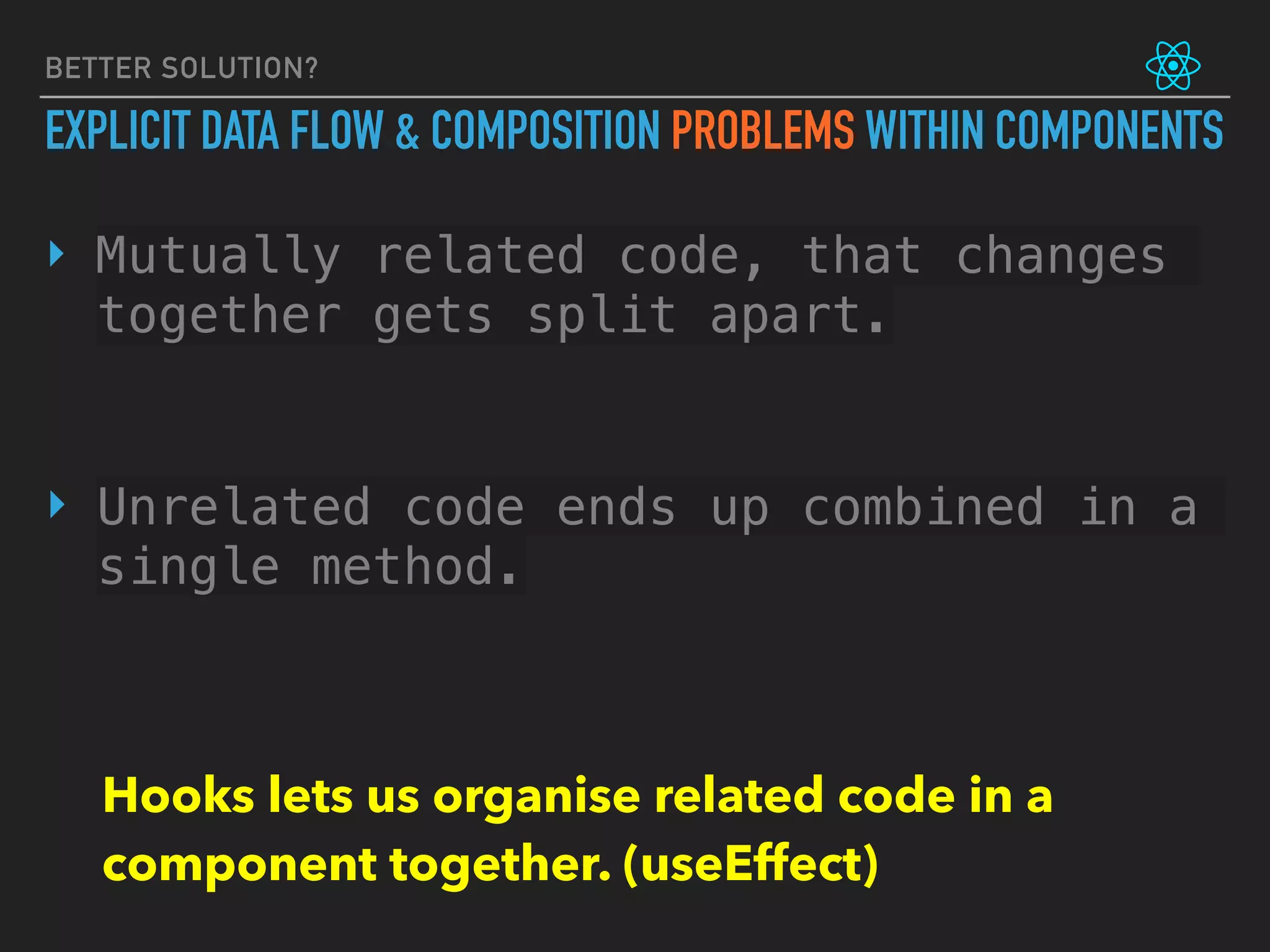 BETTER SOLUTION?
EXPLICIT DATA FLOW & COMPOSITION PROBLEMS WITHIN COMPONENTS
‣ Mutually related code, that changes
together gets split apart.
‣ Unrelated code ends up combined in a
single method.
Hooks lets us organise related code in a
component together. (useEffect)
 