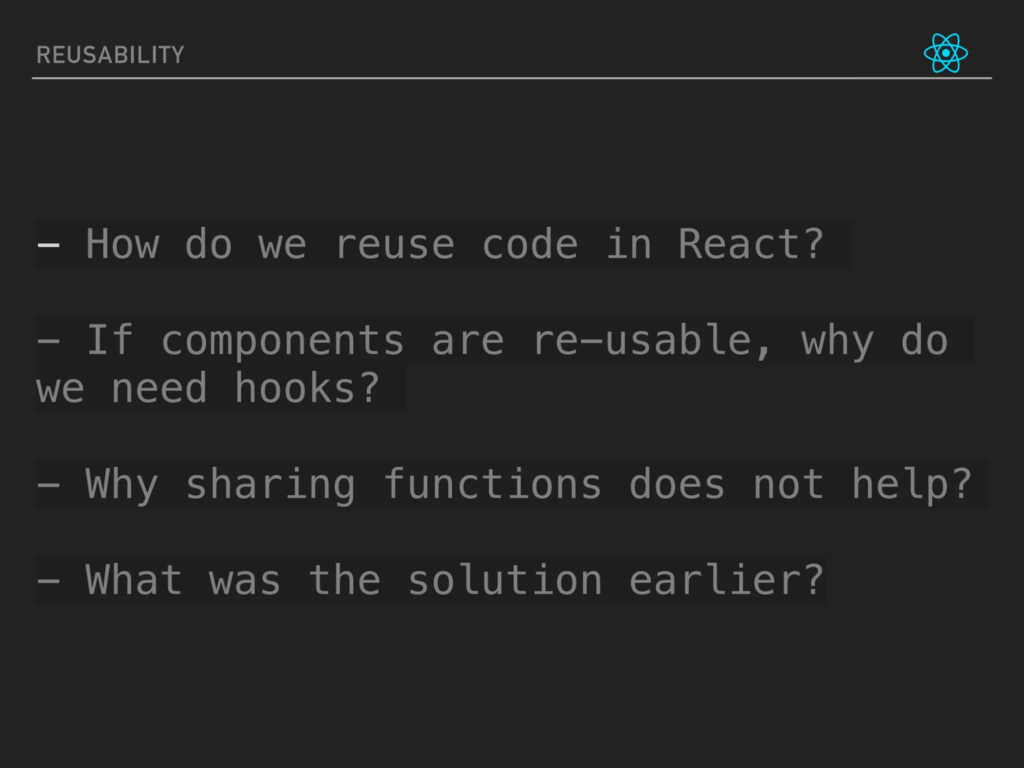 REUSABILITY
- How do we reuse code in React?
- If components are re-usable, why do
we need hooks?
- Why sharing functions does not help?
- What was the solution earlier?
 