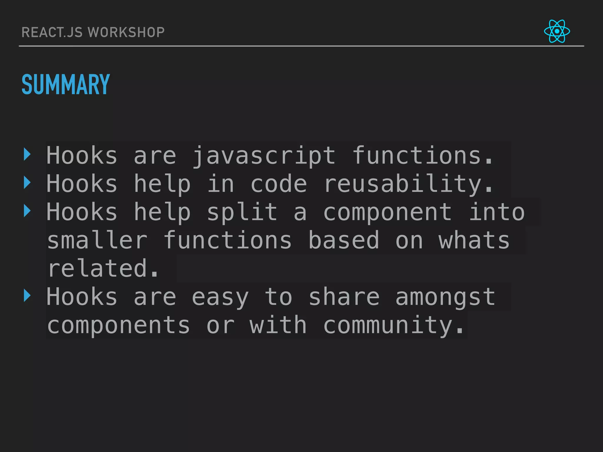 REACT.JS WORKSHOP
SUMMARY
‣ Hooks are javascript functions.
‣ Hooks help in code reusability.
‣ Hooks help split a component into
smaller functions based on whats
related.
‣ Hooks are easy to share amongst
components or with community.
 