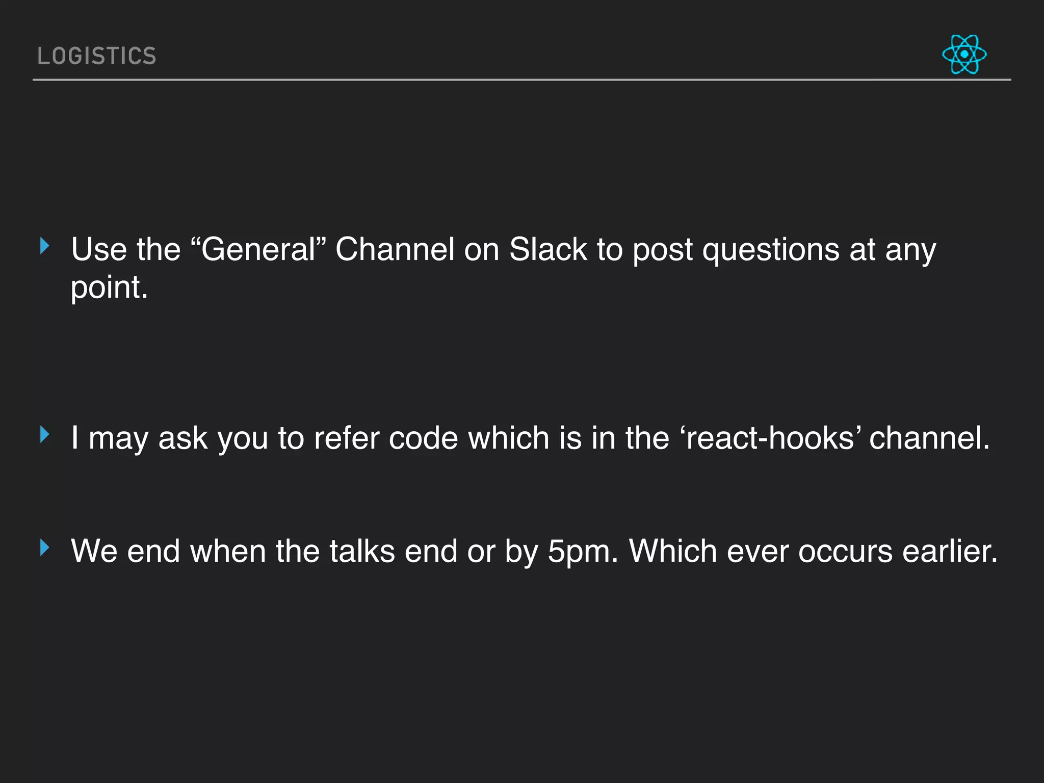 LOGISTICS
‣ Use the “General” Channel on Slack to post questions at any
point.
‣ I may ask you to refer code which is in the ‘react-hooks’ channel.
‣ We end when the talks end or by 5pm. Which ever occurs earlier.
 