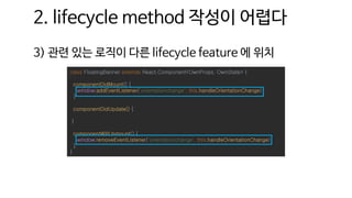2. lifecycle method 작성이 어렵다
3) 관련 있는 로직이 다른 lifecycle feature 에 위치
class FloatingBanner extends React.Component<OwnProps, OwnState> {
componentDidMount() {
window.addEventListener('orientationchange', this.handleOrientationChange)
}
componentDidUpdate() {
}
componentWillUnmount() {
window.removeEventListener('orientationchange', this.handleOrientationChange)
}
}
 