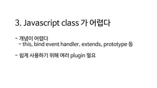 3. Javascript class 가 어렵다
- 개념이 어렵다
- this, bind event handler, extends, prototype 등
- 쉽게 사용하기 위해 여러 plugin 필요
 