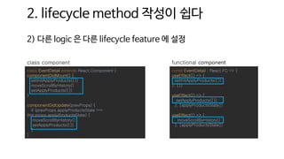 2. lifecycle method 작성이 쉽다
2) 다른 logic 은 다른 lifecycle feature 에 설정
const EventDetail : React.FC => {
useEffect(() => {
setInitApplyProducts({})
}, [])
useEffect(() => {
setApplyProducts({})
}, [applyProductsState])
useEffect(() => {
moveScrollByHistory()
}, [applyProductsState])
functional component
class EventDetail extends React.Component {
componentDidMount() {
setInitApplyProducts({})
moveScrollByHistory()
setApplyProducts({})
}
componentDidUpdate(prevProps) {
if (prevProps.applyProductsState !==
this.props.applyProductsState) {
moveScrollByHistory()
setApplyProducts({})
}
}
class component
 