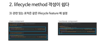 2. lifecycle method 작성이 쉽다
3) 관련 있는 로직은 같은 lifecycle feature 에 설정
const FloatingBanner: React.FC = () => {
useEffect(() => {
const handleChange = () => {}
window.addEventListener('orientationchange', handleChange)
return () => {
window.removeEventListener('orientationchange', handleChange)}
}, [])
}
functional component
class FloatingBanner extends React.Component {
handleChange = () => {}
componentDidMount() {
window.addEventListener('orientationchange', this. handleChange)
}
componentDidUpdate() {}
componentWillUnmount() {
window.removeEventListener('orientationchange', this.handleChange)
}
}
class component
 