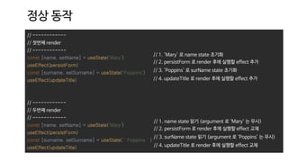 // ------------
// 첫번째 render
// ------------
const [name, setName] = useState('Mary')
useEffect(persistForm)
const [surname, setSurname] = useState('Poppins')
useEffect(updateTitle)
// ------------
// 두번째 render
// ------------
const [name, setName] = useState('Mary')
useEffect(persistForm)
const [surname, setSurname] = useState(＇Poppins＇)
useEffect(updateTitle)
정상 동작
// 1. 'Mary' 로 name state 초기화
// 2. persistForm 로 render 후에 실행할 effect 추가
// 3. 'Poppins' 로 surName state 초기화
// 4. updateTitle 로 render 후에 실행할 effect 추가
// 1. name state 읽기 (argument 로 ‘Mary’ 는 무시)
// 2. persistForm 로 render 후에 실행할 effect 교체
// 3. surName state 읽기 (argument 로 ‘Poppins’ 는 무시)
// 4. updateTitle 로 render 후에 실행할 effect 교체
 
