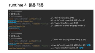// ------------
// 첫번째 render
// ------------
const [name, setName] = useState('Mary')
name && useEffect(persistForm)
const [surname, setSurname] = useState('Poppins')
useEffect(updateTitle)
setName(null)
// ------------
// 두번째 render
// ------------
const [name, setName] = useState('Mary')
name && useEffect(persistForm)
const [surname, setSurname] = useState(＇Poppins＇)
useEffect(updateTitle)
runtime 시 잘못 작동
// 1. 'Mary' 로 name state 초기화
// 2. persistForm 로 render 후에 실행할 effect 추가
// 3. 'Poppins' 로 surName state 초기화
// 4. updateTitle 로 render 후에 실행할 effect 추가
// 1. name state 읽기 (argument 로 ‘Mary’ 는 무시)
// 2. persistForm 로 render 후에 실행할 effect 교체 (실패)
// 3. 'Poppins' 로 surName state 초기화 (실패)
 