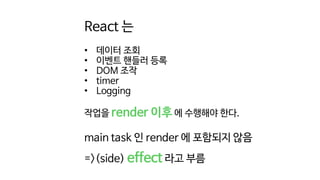 React 는
• 데이터 조회
• 이벤트 핸들러 등록
• DOM 조작
• timer
• Logging
작업을 render 이후 에 수행해야 한다.
main task 인 render 에 포함되지 않음
=>(side) effect 라고 부름
 
